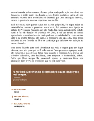 estava fazendo, vai ao encontro de seus pais e se despede, após isso ele dá um
banquete, e então parte em direção a seu destino profético. Além de nos
ensinar a respeito da fé e confiança no chamado que Deus tinha para sua vida,
mostra o quanto ele amava e respeitava sua família.
Isso me ensina que quando Deus nos dá um propósito, ele supre todas as
necessidades durante o processo. Anos atrás, fui pastorear uma igreja na
cidade de Presidente Prudente, em São Paulo. Na época, deixei minha cidade
natal e fui em direção ao chamado de Deus, e foi um tempo de muito
aprendizado e amadurecimento, onde pude ver o cuidado do Pai com a minha
vida e da minha família, ele supria o necessário dia após dia, pois nossa
renúncia estava firmada na fé e na confiança que tínhamos em relação ao
nosso chamado.
Não estou falando para você abandonar sua vida e seguir para um lugar
distante, mas sim para que você saiba que se Deus prometeu algo para você,
ele cumprirá, e não deixará faltar nada durante o processo. Seja iniciar um
trabalho voluntário, uma faculdade, uma empresa, a maternidade, enfim.
Saiba que Deus sempre lhe sustentará, apenas se mantenha firme nos
princípios dele, e viva os propósitos que ele tem para você.
O nível de sua renúncia determinará o quão longe você
vai chegar.
@juniorrostirola
DEVOCIONAL
98/365
LEITURA BÍBLICA
JOÃO 12
PALAVRA-CHAVE
#CHAMADO
 