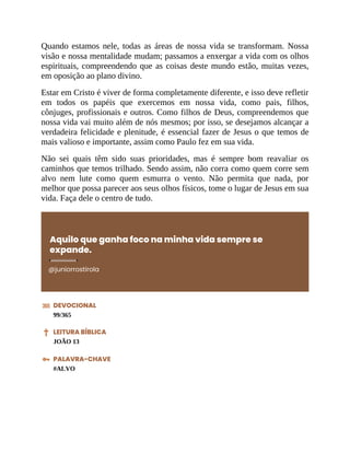 Quando estamos nele, todas as áreas de nossa vida se transformam. Nossa
visão e nossa mentalidade mudam; passamos a enxergar a vida com os olhos
espirituais, compreendendo que as coisas deste mundo estão, muitas vezes,
em oposição ao plano divino.
Estar em Cristo é viver de forma completamente diferente, e isso deve refletir
em todos os papéis que exercemos em nossa vida, como pais, filhos,
cônjuges, profissionais e outros. Como filhos de Deus, compreendemos que
nossa vida vai muito além de nós mesmos; por isso, se desejamos alcançar a
verdadeira felicidade e plenitude, é essencial fazer de Jesus o que temos de
mais valioso e importante, assim como Paulo fez em sua vida.
Não sei quais têm sido suas prioridades, mas é sempre bom reavaliar os
caminhos que temos trilhado. Sendo assim, não corra como quem corre sem
alvo nem lute como quem esmurra o vento. Não permita que nada, por
melhor que possa parecer aos seus olhos físicos, tome o lugar de Jesus em sua
vida. Faça dele o centro de tudo.
Aquilo que ganha foco na minha vida sempre se
expande.
@juniorrostirola
DEVOCIONAL
99/365
LEITURA BÍBLICA
JOÃO 13
PALAVRA-CHAVE
#ALVO
 