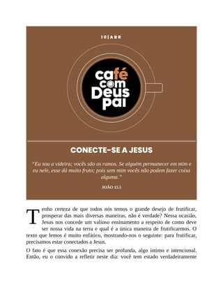 T
1 0 | A B R
CONECTE-SE A JESUS
“Eu sou a videira; vocês são os ramos. Se alguém permanecer em mim e
eu nele, esse dá muito fruto; pois sem mim vocês não podem fazer coisa
alguma.”
JOÃO 15.5
enho certeza de que todos nós temos o grande desejo de frutificar,
prosperar das mais diversas maneiras, não é verdade? Nessa ocasião,
Jesus nos concede um valioso ensinamento a respeito de como deve
ser nossa vida na terra e qual é a única maneira de frutificarmos. O
texto que lemos é muito enfático, mostrando-nos o seguinte: para frutificar,
precisamos estar conectados a Jesus.
O fato é que essa conexão precisa ser profunda, algo íntimo e intencional.
Então, eu o convido a refletir neste dia: você tem estado verdadeiramente
 