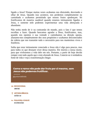 ligado a Jesus? Porque muitas vezes acabamos nos distraindo, desviando o
olhar de Jesus. Quando isso acontece, nos perdemos completamente na
caminhada e acabamos permitindo que nossos frutos apodreçam. Só
frutificamos de maneira saudável quando estamos intimamente ligados a
Jesus, e somente nele podemos experimentar uma vida abençoada e
abundante.
Não tenha medo de ir na contramão do mundo, pois o fato é que temos
escolhas a fazer. Quando buscamos agradar a Deus, frutificamos, mas,
quando nos opomos à sua vontade e caminhamos na direção oposta,
afastamo-nos completamente dos seus propósitos e acabamos desconectados
da videira que nos transmite todo o necessário para nos mantermos vivos e
frutíferos.
Saiba que estar intimamente conectado a Jesus não é algo para poucos, mas
para todos os que desejam viver dessa maneira. Ele morreu a nossa morte,
para que vivêssemos a vida dele em nós. Portanto, a partir de hoje decida
romper com tudo aquilo que o tem afastado de Jesus. Conecte-se à verdadeira
fonte de vida e veja a transformação chegar.
Como o ramo não pode dar fruto por si mesmo, sem
Jesus não podemos frutificar.
@juniorrostirola
DEVOCIONAL
100/365
LEITURA BÍBLICA
JOÃO 14
PALAVRA-CHAVE
#CONEXÃO
 