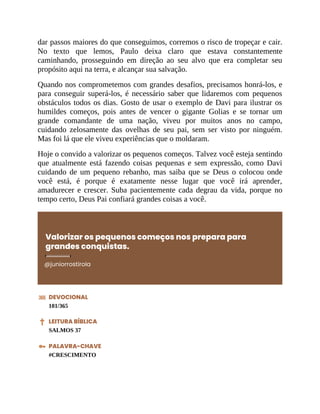 dar passos maiores do que conseguimos, corremos o risco de tropeçar e cair.
No texto que lemos, Paulo deixa claro que estava constantemente
caminhando, prosseguindo em direção ao seu alvo que era completar seu
propósito aqui na terra, e alcançar sua salvação.
Quando nos comprometemos com grandes desafios, precisamos honrá-los, e
para conseguir superá-los, é necessário saber que lidaremos com pequenos
obstáculos todos os dias. Gosto de usar o exemplo de Davi para ilustrar os
humildes começos, pois antes de vencer o gigante Golias e se tornar um
grande comandante de uma nação, viveu por muitos anos no campo,
cuidando zelosamente das ovelhas de seu pai, sem ser visto por ninguém.
Mas foi lá que ele viveu experiências que o moldaram.
Hoje o convido a valorizar os pequenos começos. Talvez você esteja sentindo
que atualmente está fazendo coisas pequenas e sem expressão, como Davi
cuidando de um pequeno rebanho, mas saiba que se Deus o colocou onde
você está, é porque é exatamente nesse lugar que você irá aprender,
amadurecer e crescer. Suba pacientemente cada degrau da vida, porque no
tempo certo, Deus Pai confiará grandes coisas a você.
Valorizar os pequenos começos nos prepara para
grandes conquistas.
@juniorrostirola
DEVOCIONAL
101/365
LEITURA BÍBLICA
SALMOS 37
PALAVRA-CHAVE
#CRESCIMENTO
 