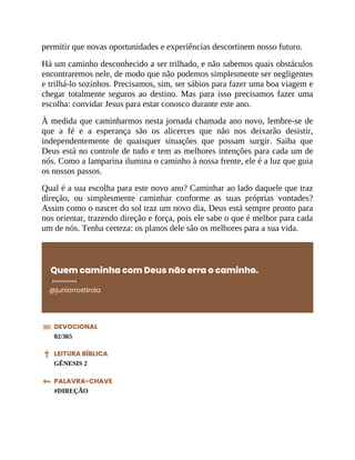 permitir que novas oportunidades e experiências descortinem nosso futuro.
Há um caminho desconhecido a ser trilhado, e não sabemos quais obstáculos
encontraremos nele, de modo que não podemos simplesmente ser negligentes
e trilhá-lo sozinhos. Precisamos, sim, ser sábios para fazer uma boa viagem e
chegar totalmente seguros ao destino. Mas para isso precisamos fazer uma
escolha: convidar Jesus para estar conosco durante este ano.
À medida que caminharmos nesta jornada chamada ano novo, lembre-se de
que a fé e a esperança são os alicerces que não nos deixarão desistir,
independentemente de quaisquer situações que possam surgir. Saiba que
Deus está no controle de tudo e tem as melhores intenções para cada um de
nós. Como a lamparina ilumina o caminho à nossa frente, ele é a luz que guia
os nossos passos.
Qual é a sua escolha para este novo ano? Caminhar ao lado daquele que traz
direção, ou simplesmente caminhar conforme as suas próprias vontades?
Assim como o nascer do sol traz um novo dia, Deus está sempre pronto para
nos orientar, trazendo direção e força, pois ele sabe o que é melhor para cada
um de nós. Tenha certeza: os planos dele são os melhores para a sua vida.
Quem caminha com Deus não erra o caminho.
@juniorrostirola
DEVOCIONAL
02/365
LEITURA BÍBLICA
GÊNESIS 2
PALAVRA-CHAVE
#DIREÇÃO
 
