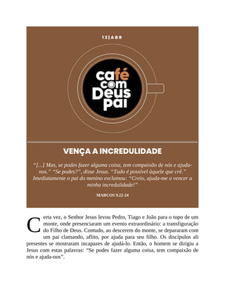 C
1 2 | A B R
VENÇA A INCREDULIDADE
“[...] Mas, se podes fazer alguma coisa, tem compaixão de nós e ajuda-
nos.” “Se podes?”, disse Jesus. “Tudo é possível àquele que crê.”
Imediatamente o pai do menino exclamou: “Creio, ajuda-me a vencer a
minha incredulidade!”
MARCOS 9.22-24
erta vez, o Senhor Jesus levou Pedro, Tiago e João para o topo de um
monte, onde presenciaram um evento extraordinário: a transfiguração
do Filho de Deus. Contudo, ao descerem do monte, se depararam com
um pai clamando, aflito, por ajuda para seu filho. Os discípulos ali
presentes se mostraram incapazes de ajudá-lo. Então, o homem se dirigiu a
Jesus com estas palavras: “Se podes fazer alguma coisa, tem compaixão de
nós e ajuda-nos”.
 