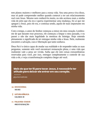 tem planos maiores e melhores para a nossa vida. Sou uma prova viva disso,
mas só pude compreender melhor quando comecei a ter um relacionamento
real com Jesus. Mesmo sem conhecê-lo muito, eu não aceitava mais a minha
vida do jeito que ela era e queria experimentar uma mudança, foi aí que me
apeguei a Jesus, pois ele era, e continua sendo, aquilo de mais importante em
minha vida.
Com o tempo, o amor do Senhor começou a entrar em meu coração. Lembro-
me de que durante esse processo, ele começou a limpar o meu passado, e eu
passei a não dar mais legalidade às mentiras do Inimigo. Hoje entendo
plenamente o significado de ter entregue minha vida a Jesus. Nele, realmente
encontrei a salvação, cura e libertação que tanto sonhava.
Deus Pai é o único capaz de mudar sua realidade e de responder todas as suas
perguntas, somente nele você encontrará restauração plena, e uma vida que
realmente vale a pena ser vivida. Saiba que ele tem coisas extraordinárias
reservadas para você, por isso, entregue completamente o controle de sua
vida a ele, e veja a transformação completa chegar até você.
Mais do que ter fé para tocar Jesus, é necessário ter
atitude para deixar ele entrar em seu coração.
@juniorrostirola
DEVOCIONAL
103/365
LEITURA BÍBLICA
SALMOS 39
PALAVRA-CHAVE
#RESTAURAÇÃO
 