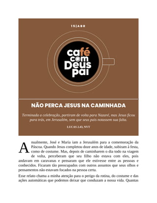 A
1 5 | A B R
NÃO PERCA JESUS NA CAMINHADA
Terminada a celebração, partiram de volta para Nazaré, mas Jesus ficou
para trás, em Jerusalém, sem que seus pais notassem sua falta.
LUCAS 2.43, NVT
nualmente, José e Maria iam a Jerusalém para a comemoração da
Páscoa. Quando Jesus completou doze anos de idade, subiram à festa,
como de costume. Mas, depois de caminharem o dia todo na viagem
de volta, perceberam que seu filho não estava com eles, pois
andavam em caravanas e pensaram que ele estivesse entre as pessoas e
conhecidos. Ficaram tão preocupados com outros assuntos que seus olhos e
pensamentos não estavam focados na pessoa certa.
Esse relato chama a minha atenção para o perigo da rotina, do costume e das
ações automáticas que podemos deixar que conduzam a nossa vida. Quantas
 