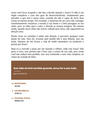 vezes você ficou ocupado e não deu a devida atenção a Jesus? O olho é um
órgão complexo e com alto grau de desenvolvimento, fundamental para
perceber o que está à nossa volta, contudo ele não é capaz de focar duas
coisas ao mesmo tempo. Por exemplo, o motorista de um carro não consegue
simultaneamente visualizar a estrada à sua frente e a bela paisagem ao seu
redor, pois, se olhar para o lado, a direção se tornará insegura. Do mesmo
modo, quando nosso olhar não estiver voltado para Jesus, não seguiremos na
direção certa.
Perder Jesus no caminho é andar sem direção, é percorrer qualquer rumo
diante da vida. Sem ele, levantar pela manhã não é uma bênção, mas um
fardo. Quantos de nós levam a vida de modo automático ou perderam a
paixão por Jesus?
Hoje eu o convido a parar por um instante e refletir: onde está Jesus? Não
perca o foco, mas permita que Cristo seja o centro de sua vida, pois assim
você não andará mais perdido, mas será conduzido a uma vida completa, no
centro da vontade de Deus.
Sua vida só terá sentido quando Jesus for o seu tudo.
@juniorrostirola
DEVOCIONAL
105/365
LEITURA BÍBLICA
JOÃO 16
PALAVRA-CHAVE
#DIREÇÃO
 