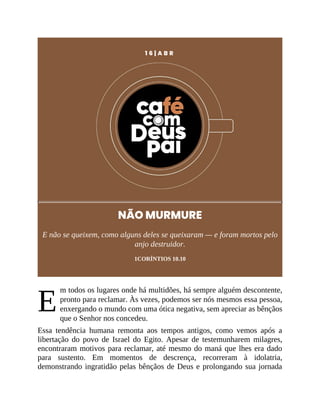 E
1 6 | A B R
NÃO MURMURE
E não se queixem, como alguns deles se queixaram — e foram mortos pelo
anjo destruidor.
1CORÍNTIOS 10.10
m todos os lugares onde há multidões, há sempre alguém descontente,
pronto para reclamar. Às vezes, podemos ser nós mesmos essa pessoa,
enxergando o mundo com uma ótica negativa, sem apreciar as bênçãos
que o Senhor nos concedeu.
Essa tendência humana remonta aos tempos antigos, como vemos após a
libertação do povo de Israel do Egito. Apesar de testemunharem milagres,
encontraram motivos para reclamar, até mesmo do maná que lhes era dado
para sustento. Em momentos de descrença, recorreram à idolatria,
demonstrando ingratidão pelas bênçãos de Deus e prolongando sua jornada
 