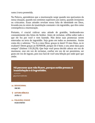 rumo à terra prometida.
Na Palavra, aprendemos que a murmuração surge quando nos queixamos da
nossa situação, quando nos sentimos superiores aos outros, quando invejamos
ou criticamos. Essas atitudes revelam nossa falta de identidade em Deus,
levando-nos às raízes da insatisfação constante e da ingratidão, que têm como
consequência a murmuração.
Portanto, é crucial cultivar uma atitude de gratidão, lembrando-nos
constantemente dos feitos do Senhor. Antes de reclamar, reflita sobre tudo o
que ele fez por você e vem fazendo. Não deixe suas promessas serem
enterradas na terra da ingratidão. Seja grato em todos os momentos. Assim
como diz o salmista: “Tu és o meu Deus; graças te darei! Ó meu Deus, eu te
exaltarei! Deem graças ao SENHOR, porque ele é bom; o seu amor dura para
sempre” (Salmos 118.28,29). Que hoje você possa decidir adorar em vez de
murmurar, orar em vez de reclamar, confiar em vez de ser pessimista, ser
grato em vez de ingrato, pois isso fará de você uma bênção por onde quer que
andar.
Há pessoas que não fluem, porque estão presas à
insatisfação e à ingratidão.
@juniorrostirola
DEVOCIONAL
106/365
LEITURA BÍBLICA
JOÃO 17
PALAVRA-CHAVE
#GRATIDÃO
 