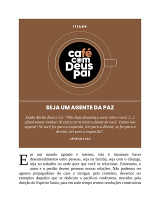 E
1 7 | A B R
SEJA UM AGENTE DA PAZ
Então Abrão disse a Ló: “Não haja desavença entre mim e você, [...]
afinal somos irmãos! Aí está a terra inteira diante de você. Vamos nos
separar! Se você for para a esquerda, irei para a direita; se for para a
direita, irei para a esquerda”.
GÊNESIS 13.8,9
m um mundo agitado e intenso, não é incomum haver
desentendimentos entre pessoas, seja na família, seja com o cônjuge,
seja no trabalho ou onde quer que você se relacionar. Entretanto, o
amor e o perdão devem permear nossas relações. Não podemos ser
agentes propagadores do caos e intrigas; pelo contrário, devemos ser
exemplos daqueles que se dedicam a pacificar confrontos, movidos pela
direção do Espírito Santo, para em todo tempo termos resoluções construtivas
 