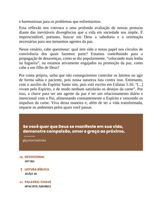 e harmoniosas para os problemas que enfrentarmos.
Essa reflexão nos convoca a uma profunda avaliação de nossas posturas
diante das inevitáveis divergências que a vida em sociedade nos impõe. É
imprescindível, portanto, buscar em Deus a sabedoria e a orientação
necessárias para nos tornarmos agentes da paz.
Nesse cenário, cabe questionar: qual tem sido o nosso papel nos círculos de
convivência dos quais fazemos parte? Estamos contribuindo para a
propagação de desavenças, como se diz popularmente, “colocando mais lenha
na fogueira”, ou estamos ativamente engajados na promoção da paz, como
cabe a um filho de Deus?
Por conta própria, saiba que não conseguiremos controlar os ânimos ou agir
de forma sábia e paciente, pois nossa natureza luta contra isso. Entretanto,
com o auxílio do Espírito Santo sim, pois está escrito em Gálatas 5.16: “[...]
vivam pelo Espírito, e de modo nenhum satisfarão os desejos da carne”. Por
isso, a chave para ser um agente da paz é ter um relacionamento diário e
intencional com o Pai, alimentando constantemente o Espírito e vencendo os
impulsos da carne. Viva dessa maneira e, além de ter a vida transformada,
impacte os ambientes pelos quais você passar.
Se você quer que Deus se manifeste em sua vida,
demonstre compaixão, amor e graça ao próximo.
@juniorrostirola
DEVOCIONAL
107/365
LEITURA BÍBLICA
JOÃO 18
PALAVRA-CHAVE
#PACIFICADORES
 