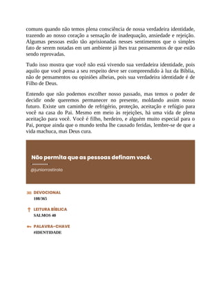 comuns quando não temos plena consciência de nossa verdadeira identidade,
trazendo ao nosso coração a sensação de inadequação, ansiedade e rejeição.
Algumas pessoas estão tão aprisionadas nesses sentimentos que o simples
fato de serem notadas em um ambiente já lhes traz pensamentos de que estão
sendo reprovadas.
Tudo isso mostra que você não está vivendo sua verdadeira identidade, pois
aquilo que você pensa a seu respeito deve ser compreendido à luz da Bíblia,
não de pensamentos ou opiniões alheias, pois sua verdadeira identidade é de
Filho de Deus.
Entendo que não podemos escolher nosso passado, mas temos o poder de
decidir onde queremos permanecer no presente, moldando assim nosso
futuro. Existe um caminho de refrigério, proteção, aceitação e refúgio para
você na casa do Pai. Mesmo em meio às rejeições, há uma vida de plena
aceitação para você. Você é filho, herdeiro, e alguém muito especial para o
Pai, porque ainda que o mundo tenha lhe causado feridas, lembre-se de que a
vida machuca, mas Deus cura.
Não permita que as pessoas definam você.
@juniorrostirola
DEVOCIONAL
108/365
LEITURA BÍBLICA
SALMOS 40
PALAVRA-CHAVE
#IDENTIDADE
 