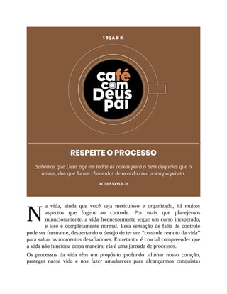 N
1 9 | A B R
RESPEITE O PROCESSO
Sabemos que Deus age em todas as coisas para o bem daqueles que o
amam, dos que foram chamados de acordo com o seu propósito.
ROMANOS 8.28
a vida, ainda que você seja meticuloso e organizado, há muitos
aspectos que fogem ao controle. Por mais que planejemos
minuciosamente, a vida frequentemente segue um curso inesperado,
e isso é completamente normal. Essa sensação de falta de controle
pode ser frustrante, despertando o desejo de ter um “controle remoto da vida”
para saltar os momentos desafiadores. Entretanto, é crucial compreender que
a vida não funciona dessa maneira; ela é uma jornada de processos.
Os processos da vida têm um propósito profundo: alinhar nosso coração,
proteger nossa vida e nos fazer amadurecer para alcançarmos conquistas
 