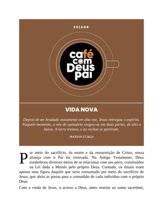 P
2 0 | A B R
VIDA NOVA
Depois de ter bradado novamente em alta voz, Jesus entregou o espírito.
Naquele momento, o véu do santuário rasgou-se em duas partes, de alto a
baixo. A terra tremeu, e as rochas se partiram.
MATEUS 27.50,51
or meio do sacrifício, da morte e da ressurreição de Cristo, nossa
aliança com o Pai foi renovada. No Antigo Testamento, Deus
estabeleceu diversos meios de se relacionar com seu povo, constituídos
na Lei dada a Moisés pelo próprio Deus. Contudo, os rituais eram
apenas uma figura daquilo que seria consumado por meio do sacrifício de
Jesus, que abriu as portas para a comunhão de cada indivíduo com o próprio
Deus.
Com a vinda de Jesus, o acesso a Deus, antes restrito ao sumo sacerdote,
 