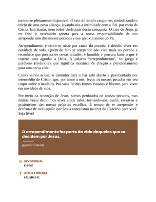 tornou-se plenamente disponível. O véu do templo rasgou-se, simbolizando o
início de uma nova aliança, levando-nos a intimidade com o Pai, por meio de
Cristo. Entretanto, nem todos desfrutam dessa conquista. O fato de Jesus já
ter feito o necessário aponta para a nossa responsabilidade de nos
arrependermos dos nossos pecados e nos aproximarmos do Pai.
Arrependimento é sentir-se triste por causa do pecado, é decidir viver em
novidade de vida. Quem de fato se arrepende não vive mais no pecado e
reconhece que precisa ter novas atitudes, é humilde e procura fazer o que é
correto para agradar a Deus. A palavra “arrependimento”, no grego é
μετάνοια (metanoia), que significa mudança de direção e posicionamento
para uma nova vida.
Como vimos acima, o caminho para o Pai está aberto e pavimentado por
intermédio de Cristo, que, por amor a nós, levou os nossos pecados em seu
corpo sobre o madeiro. Por suas feridas fomos curados e libertos para viver
em novidade de vida.
Por meio da redenção de Jesus, somos perdoados de nossos pecados, mas
muitas vezes decidimos viver ainda neles, tornando-nos, assim, escravos e
prisioneiros das nossas próprias escolhas. É tempo de se arrepender e
desfrutar de tudo aquilo que Jesus conquistou na cruz do Calvário para você.
Seja livre!
O arrependimento faz parte da vida daqueles que se
decidem por Jesus.
@juniorrostirola
DEVOCIONAL
110/365
LEITURA BÍBLICA
SALMOS 42
 