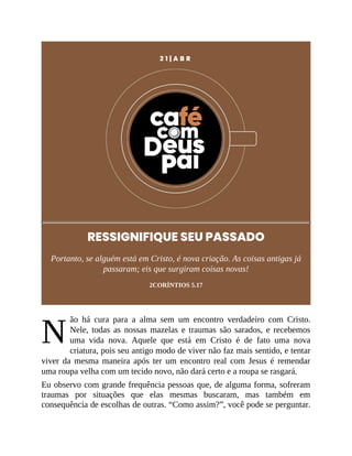 N
2 1 | A B R
RESSIGNIFIQUE SEU PASSADO
Portanto, se alguém está em Cristo, é nova criação. As coisas antigas já
passaram; eis que surgiram coisas novas!
2CORÍNTIOS 5.17
ão há cura para a alma sem um encontro verdadeiro com Cristo.
Nele, todas as nossas mazelas e traumas são sarados, e recebemos
uma vida nova. Aquele que está em Cristo é de fato uma nova
criatura, pois seu antigo modo de viver não faz mais sentido, e tentar
viver da mesma maneira após ter um encontro real com Jesus é remendar
uma roupa velha com um tecido novo, não dará certo e a roupa se rasgará.
Eu observo com grande frequência pessoas que, de alguma forma, sofreram
traumas por situações que elas mesmas buscaram, mas também em
consequência de escolhas de outras. “Como assim?”, você pode se perguntar.
 