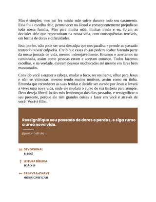 Mas é simples; meu pai fez minha mãe sofrer durante todo seu casamento.
Essa foi a escolha dele, permanecer no álcool e consequentemente prejudicou
toda nossa família. Mas para minha mãe, minhas irmãs e eu, foram as
decisões dele que repercutiram na nossa vida, com consequências terríveis,
em forma de dores e dificuldades.
Isso, porém, não pode ser uma desculpa que nos paralisa e prende ao passado
tentando buscar culpados. Creio que essas coisas podem acabar fazendo parte
da nossa jornada de vida, mesmo indesejavelmente. Erramos e acertamos na
caminhada, assim como pessoas erram e acertam conosco. Todos fazemos
escolhas, e na verdade, existem pessoas machucadas até mesmo em lares bem
estruturados.
Convido você a erguer a cabeça, mudar o foco, ser resiliente, olhar para Jesus
e não se vitimizar, mesmo tendo muitos motivos, assim como eu tinha.
Entenda que reconhecer as suas feridas e decidir ser curado por Jesus o levará
a viver uma nova vida, onde ele mudará o curso de sua história para sempre.
Deus deseja libertá-lo das más lembranças dos dias passados, e ressignificar o
seu presente, porque ele tem grandes coisas a fazer em você e através de
você. Você é filho.
Ressignifique seu passado de dores e perdas, e siga rumo
a uma nova vida.
@juniorrostirola
DEVOCIONAL
111/365
LEITURA BÍBLICA
JOÃO 19
PALAVRA-CHAVE
#RESSIGNIFICAR
 