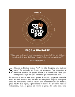 S
2 2 | A B R
FAÇA A SUA PARTE
“Todo lugar onde vocês puserem os pés será de vocês. O seu território se
estenderá do deserto do Líbano e do rio Eufrates ao mar Ocidental.”
DEUTERONÔMIO 11.24
abia que na Bíblia a palavra “pés” vai além de apenas uma parte do
corpo? Ela simboliza os lugares de conquista. Para conquistar, é
necessário avançar, dar passos adiante e reconhecer que não é pela
nossa própria força, mas pela autoridade que recebemos de Jesus.
Recordo-me de muitos anos atrás, quando a Reviver, igreja que pastoreio,
estava em seu primeiro ano, instalada em um prédio alugado. O Espírito
Santo me impulsionou a cruzar a rua e orar no terreno vazio em frente à
igreja. Quatro dias depois, o proprietário do terreno me procurou. Não nos
conhecíamos, mas, ao passar em frente à igreja, ele sentiu uma forte
 