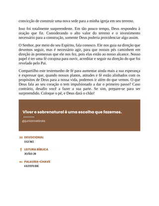 convicção de construir uma nova sede para a minha igreja em seu terreno.
Isso foi totalmente surpreendente. Em tão pouco tempo, Deus respondeu à
oração que fiz. Considerando o alto valor do terreno e o investimento
necessário para a construção, somente Deus poderia providenciar algo assim.
O Senhor, por meio do seu Espírito, fala conosco. Ele nos guia na direção que
devemos seguir, mas é necessário agir, para que nossos pés caminhem em
direção às promessas que ele nos fez, pois elas estão ao nosso alcance. Nosso
papel é ter uma fé corajosa para ouvir, acreditar e seguir na direção do que foi
revelado pelo Pai.
Compartilho este testemunho de fé para aumentar ainda mais a sua esperança
e expressar que, quando nossos planos, atitudes e fé estão alinhados com os
propósitos de Deus para a nossa vida, podemos ir além do que vemos. O que
Deus fala ao seu coração o tem impulsionado a dar o primeiro passo? Caso
contrário, desafio você a fazer a sua parte. Se sim, prepare-se para ser
surpreendido. Coloque o pé, e Deus dará o chão!
Viver o sobrenatural é uma escolha que fazemos.
@juniorrostirola
DEVOCIONAL
112/365
LEITURA BÍBLICA
JOÃO 20
PALAVRA-CHAVE
#ATITUDE
 