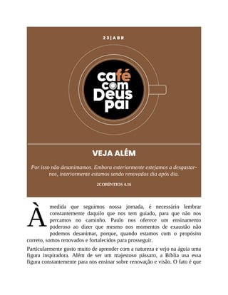 À
2 3 | A B R
VEJA ALÉM
Por isso não desanimamos. Embora exteriormente estejamos a desgastar-
nos, interiormente estamos sendo renovados dia após dia.
2CORÍNTIOS 4.16
medida que seguimos nossa jornada, é necessário lembrar
constantemente daquilo que nos tem guiado, para que não nos
percamos no caminho. Paulo nos oferece um ensinamento
poderoso ao dizer que mesmo nos momentos de exaustão não
podemos desanimar, porque, quando estamos com o propósito
correto, somos renovados e fortalecidos para prosseguir.
Particularmente gosto muito de aprender com a natureza e vejo na águia uma
figura inspiradora. Além de ser um majestoso pássaro, a Bíblia usa essa
figura constantemente para nos ensinar sobre renovação e visão. O fato é que
 