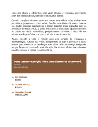 Deus nos chama a adotarmos uma visão elevada e renovada, enxergando
além das circunstâncias, que não se abate, mas confia.
Quando completei 40 anos, tomei um tempo para refletir sobre minha vida e
reavaliar algumas áreas, como saúde, família, ministério e finanças. Isso me
fez mudar algumas perspectivas e tomar decisões mais alinhadas com os
propósitos de Deus. Hoje, já colho frutos dessas mudanças. Quando levamos
as coisas no modo automático, perigosamente corremos o risco de nos
afastarmos do propósito, por isso recalcular a rota é essencial.
Agora, estendo a você o convite para essa jornada de renovação e
transformação. Amplie sua visão, comprometa-se com o processo e esteja
pronto para vivenciar as mudanças que virão. Não permaneça estagnado,
porque Deus está renovando você dia após dia. Apenas alinhe sua visão com
a do Pai, levante a cabeça e continue firme.
Deus tem uma porção nova para derramar sobre você.
@juniorrostirola
DEVOCIONAL
113/365
LEITURA BÍBLICA
JOÃO 21
PALAVRA-CHAVE
#RENOVAÇÃO
 