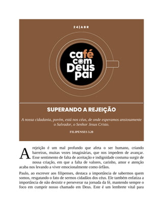 A
2 4 | A B R
SUPERANDO A REJEIÇÃO
A nossa cidadania, porém, está nos céus, de onde esperamos ansiosamente
o Salvador, o Senhor Jesus Cristo.
FILIPENSES 3.20
rejeição é um mal profundo que afeta o ser humano, criando
barreiras, muitas vezes imaginárias, que nos impedem de avançar.
Esse sentimento de falta de aceitação e indignidade costuma surgir de
nossa criação, em que a falta de valores, carinho, amor e atenção
acaba nos levando a viver emocionalmente como órfãos.
Paulo, ao escrever aos filipenses, destaca a importância de sabermos quem
somos, resgatando o fato de sermos cidadãos dos céus. Ele também enfatiza a
importância de não desistir e perseverar na jornada da fé, mantendo sempre o
foco em cumprir nosso chamado em Deus. Este é um lembrete vital para
 