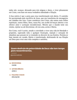 todos nós: avançar, deixando para trás mágoas e dores, e viver plenamente
em Cristo, com base em nossa verdadeira identidade e filiação.
A boa notícia é que a porta para essa transformação está aberta. O caminho
foi pavimentado pelo sacrifício de Jesus, que nos transforma de estrangeiros
em cidadãos dos céus. Como coerdeiros com Cristo, não somos mais órfãos
espirituais, somos filhos. Deus, nosso Pai, nos acolhe de braços abertos e nos
oferece amor e aceitação incondicionais. Mesmo que o mundo tente nos
rotular, rejeitar ou até discriminar, ele nos ama, aceita e liberta.
Em Cristo, você é aceito, amado e convidado a viver uma vida de liberdade e
propósito, superando toda e qualquer frustração, rejeição e sensação de
abandono que possam ter se instalado no decorrer da sua história. Permita-se
hoje mesmo ser curado, liberto e transformado, desfrutando de sua filiação
em Deus para viver uma vida completa e satisfeita.
Quem desfruta da paternidade de Deus não tem tempo
para ressentimentos.
@juniorrostirola
DEVOCIONAL
114/365
LEITURA BÍBLICA
ATOS 1
PALAVRA-CHAVE
#FILIAÇÃO
 