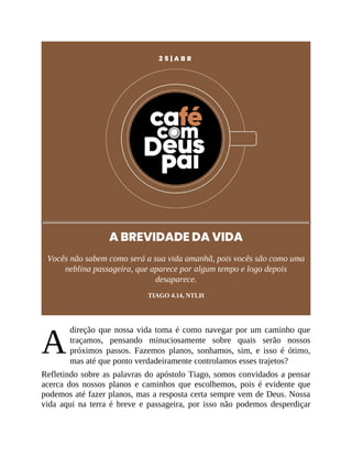 A
2 5 | A B R
A BREVIDADE DA VIDA
Vocês não sabem como será a sua vida amanhã, pois vocês são como uma
neblina passageira, que aparece por algum tempo e logo depois
desaparece.
TIAGO 4.14, NTLH
direção que nossa vida toma é como navegar por um caminho que
traçamos, pensando minuciosamente sobre quais serão nossos
próximos passos. Fazemos planos, sonhamos, sim, e isso é ótimo,
mas até que ponto verdadeiramente controlamos esses trajetos?
Refletindo sobre as palavras do apóstolo Tiago, somos convidados a pensar
acerca dos nossos planos e caminhos que escolhemos, pois é evidente que
podemos até fazer planos, mas a resposta certa sempre vem de Deus. Nossa
vida aqui na terra é breve e passageira, por isso não podemos desperdiçar
 