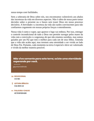nosso tempo com futilidades.
Sem a soberania de Deus sobre nós, nos encontramos vulneráveis aos abalos
das incertezas da vida em diversos aspectos. Não é sábio de nossa parte tomar
decisões sobre o presente ou o futuro sem trazer Deus em nosso processo
decisório. A brevidade e a incerteza da vida são razões convincentes para não
confiarmos cegamente em nossas próprias forças e entendimento.
Nossa vida é como o vapor, que aparece e logo vai embora. Por isso, entregar
o controle incondicional de tudo a Deus nos permite navegar pelos mares da
vida com a convicção e a segurança de que não estamos sozinhos, mas somos
guiados por um Pai que tem o melhor para cada um de seus filhos. Entenda
que a vida não acaba aqui, mas teremos uma eternidade a ser vivida ao lado
de Deus Pai. Portanto, cada momento na terra é especial e deve ser valorizado
e vivido da melhor maneira possível.
Não viva somente para esta terra; existe uma eternidade
esperando por você.
@juniorrostirola
DEVOCIONAL
115/365
LEITURA BÍBLICA
SALMOS 43
PALAVRA-CHAVE
#ETERNIDADE
 