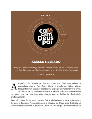 A
0 4 | J A N
ACESSO LIBERADO
De fato, até o dia de hoje, quando Moisés é lido, um véu cobre os seus
corações. Mas quando alguém se converte ao Senhor, o véu é retirado.
2CORÍNTIOS 3.15,16
trajetória de Moisés se destaca como um fascinante relato de
comunhão com o Pai. Após liderar o êxodo do Egito, Moisés
frequentemente subia ao monte para dialogar diretamente com Deus.
Ao descer de lá, seu rosto brilhava, e Moisés colocava um véu sobre
ele para que os israelitas não vissem que o brilho ia diminuindo
gradativamente.
Esse véu, além de ser uma barreira física, simbolizava a separação entre o
divino e o humano. No entanto, com a chegada de Jesus, essa distância foi
completamente abolida. A morte de Cristo na cruz rasgou o véu do templo de
 