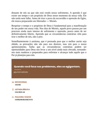 distante de nós ou que não está vendo nosso sofrimento. A questão é que
existe um tempo e um propósito de Deus nesse momento da nossa vida. Ele
não tarda nem falha. Antes de tirar o povo da escravidão e opressão do Egito,
ele estava preparando um libertador — Moisés.
Respeitar o tempo e o propósito de Deus é fundamental para a manifestação
de seu poder em nossa vida. Nos dias de Moisés, aquele povo passou por um
processo ainda mais intenso de sofrimento e opressão, pouco antes de ser
definitivamente liberto. Aprendo que as circunstâncias contrárias vêm para
tirar o melhor de nós, não o pior.
Semelhantemente à azeitona, que é prensada para que o melhor azeite seja
obtido, as provações não são para nos destruir, mas sim para o nosso
aprimoramento. Saiba que as circunstâncias contrárias podem ser
oportunidades para Deus nos levar a um nível ainda mais elevado, tornando-
nos mais maduros e preparados para enfrentar e alcançar tudo aquilo que o
Pai já planejou para nós.
Quando você foca nos problemas, eles se agigantam.
@juniorrostirola
DEVOCIONAL
116/365
LEITURA BÍBLICA
SALMOS 44
PALAVRA-CHAVE
#APRIMORAMENTO
 