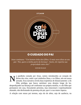 N
2 7 | A B R
O CUIDADO DO PAI
Jesus continuou: “Um homem tinha dois filhos. O mais novo disse ao seu
pai: ‘Pai, quero a minha parte da herança’. Assim, ele repartiu sua
propriedade entre eles”.
LUCAS 15.11,12
a parábola contada por Jesus, somos introduzidos ao coração do
Reino dos céus, onde o pai simboliza Deus, e os filhos, nós em nossa
jornada. Essa narrativa revela duas trajetórias de distanciamento: a do
filho pródigo, que busca satisfazer seus desejos longe do lar,
desperdiçando sua herança até confrontar sua própria miséria, e a do filho que
permanece em casa, fisicamente próximo, mas emocional e espiritualmente
afastado, não desfrutando da presença do pai, que é a sua maior riqueza.
A relação com nosso pai terreno, seja ela de afeto, seja de ausência, na
 