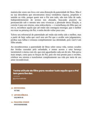 maioria das vezes nos leva a ter uma distorção da paternidade de Deus. Mas é
na sua descoberta que encontramos nossa verdadeira riqueza, propósito e
sentido na vida, porque quem tem o Pai tem tudo, não tem falta de nada.
Independentemente de termos nos afastado, buscando prazeres ou
permanecido sob o mesmo teto sem vivenciar a plenitude dessa filiação, o
convite é para um retorno, uma redescoberta — à semelhança do filho que cai
em si, reconhece aquilo que até então não conseguia enxergar, que o melhor
era estar na presença do Pai, e então decide voltar para casa.
Talvez seu referencial de paternidade até então não tenha sido o melhor, mas
a partir de hoje saiba que você tem um Pai que o acolhe sem julgamentos,
perdoa suas falhas e restaura completamente sua identidade, pois você é um
filho amado.
Ao reconhecermos a paternidade de Deus sobre nossa vida, somos curados
das feridas causadas pela orfandade, e temos acesso a uma herança
inestimável e eterna com ele, que está aguardando cada um de nós. Não perca
mais tempo, corra para os braços do Pai, pois ele está pronto para o receber,
celebrar seu retorno e transformar completamente sua vida por meio de seu
amor incondicional.
Tenha atitude de filho para receber tudo aquilo que o Pai
tem para lhe dar.
@juniorrostirola
DEVOCIONAL
117/365
LEITURA BÍBLICA
SALMOS 45
PALAVRA-CHAVE
#PATERNIDADE
 