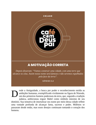 D
2 8 | A B R
A MOTIVAÇÃO CORRETA
Depois disseram: “Vamos construir uma cidade, com uma torre que
alcance os céus. Assim nosso nome será famoso e não seremos espalhados
pela face da terra”.
GÊNESIS 11.4
esde a Antiguidade, a busca por poder e reconhecimento molda as
ambições humanas, exemplificado vividamente na figura de Ninrode,
um dos primeiros homens poderosos da terra, que, segundo a tradição
judaica, ambicionou erguer Babel como símbolo máximo de seu
domínio. Sua tentativa de imortalizar seu nome por meio dessa cidade reflete
uma vontade profunda de alcançar fama, sucesso e poder. Milênios se
passaram desde então, mas esses desejos continuam tomando o coração dos
homens.
 