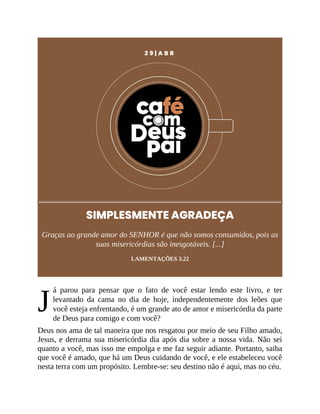 J
2 9 | A B R
SIMPLESMENTE AGRADEÇA
Graças ao grande amor do SENHOR é que não somos consumidos, pois as
suas misericórdias são inesgotáveis. [...]
LAMENTAÇÕES 3.22
á parou para pensar que o fato de você estar lendo este livro, e ter
levantado da cama no dia de hoje, independentemente dos leões que
você esteja enfrentando, é um grande ato de amor e misericórdia da parte
de Deus para comigo e com você?
Deus nos ama de tal maneira que nos resgatou por meio de seu Filho amado,
Jesus, e derrama sua misericórdia dia após dia sobre a nossa vida. Não sei
quanto a você, mas isso me empolga e me faz seguir adiante. Portanto, saiba
que você é amado, que há um Deus cuidando de você, e ele estabeleceu você
nesta terra com um propósito. Lembre-se: seu destino não é aqui, mas no céu.
 