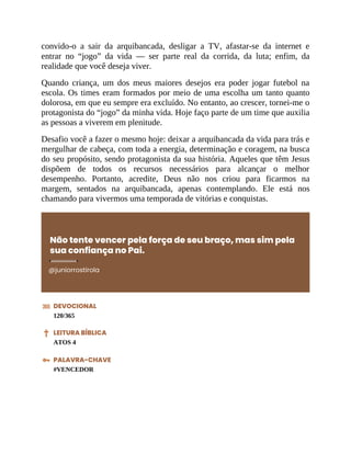 convido-o a sair da arquibancada, desligar a TV, afastar-se da internet e
entrar no “jogo” da vida — ser parte real da corrida, da luta; enfim, da
realidade que você deseja viver.
Quando criança, um dos meus maiores desejos era poder jogar futebol na
escola. Os times eram formados por meio de uma escolha um tanto quanto
dolorosa, em que eu sempre era excluído. No entanto, ao crescer, tornei-me o
protagonista do “jogo” da minha vida. Hoje faço parte de um time que auxilia
as pessoas a viverem em plenitude.
Desafio você a fazer o mesmo hoje: deixar a arquibancada da vida para trás e
mergulhar de cabeça, com toda a energia, determinação e coragem, na busca
do seu propósito, sendo protagonista da sua história. Aqueles que têm Jesus
dispõem de todos os recursos necessários para alcançar o melhor
desempenho. Portanto, acredite, Deus não nos criou para ficarmos na
margem, sentados na arquibancada, apenas contemplando. Ele está nos
chamando para vivermos uma temporada de vitórias e conquistas.
Não tente vencer pela força de seu braço, mas sim pela
sua confiança no Pai.
@juniorrostirola
DEVOCIONAL
120/365
LEITURA BÍBLICA
ATOS 4
PALAVRA-CHAVE
#VENCEDOR
 