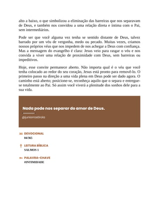 alto a baixo, o que simbolizou a eliminação das barreiras que nos separavam
de Deus, e também nos convidou a uma relação direta e íntima com o Pai,
sem intermediários.
Pode ser que você alguma vez tenha se sentido distante de Deus, talvez
barrado por um véu de vergonha, medo ou pecado. Muitas vezes, criamos
nossos próprios véus que nos impedem de nos achegar a Deus com confiança.
Mas a mensagem do evangelho é clara: Jesus veio para rasgar o véu e nos
convida a viver uma relação de proximidade com Deus, sem barreiras ou
impeditivos.
Hoje, esse convite permanece aberto. Não importa qual é o véu que você
tenha colocado ao redor do seu coração, Jesus está pronto para removê-lo. O
primeiro passo na direção a uma vida plena em Deus pode ser dado agora. O
caminho está aberto; posicione-se, reconheça aquilo que o separa e entregue-
se totalmente ao Pai. Só assim você viverá a plenitude dos sonhos dele para a
sua vida.
Nada pode nos separar do amor de Deus.
@juniorrostirola
DEVOCIONAL
04/365
LEITURA BÍBLICA
SALMOS 1
PALAVRA-CHAVE
#INTIMIDADE
 