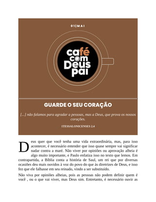 D
0 1 | M A I
GUARDE O SEU CORAÇÃO
[...] não falamos para agradar a pessoas, mas a Deus, que prova os nossos
corações.
1TESSALONICENSES 2.4
eus quer que você tenha uma vida extraordinária, mas, para isso
acontecer, é necessário entender que isso quase sempre vai significar
nadar contra a maré. Não viver por opiniões ou aprovação alheia é
algo muito importante, e Paulo enfatiza isso no texto que lemos. Em
contrapartida, a Bíblia conta a história de Saul, um rei que por diversas
ocasiões deu mais ouvidos à voz do povo do que às diretrizes de Deus, e isso
fez que ele falhasse em seu reinado, vindo a ser substituído.
Não viva por opiniões alheias, pois as pessoas não podem definir quem é
você , ou o que vai viver, mas Deus sim. Entretanto, é necessário ouvir as
 