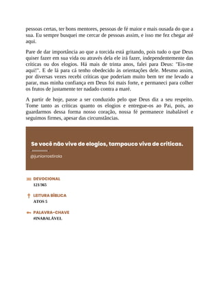 pessoas certas, ter bons mentores, pessoas de fé maior e mais ousada do que a
sua. Eu sempre busquei me cercar de pessoas assim, e isso me fez chegar até
aqui.
Pare de dar importância ao que a torcida está gritando, pois tudo o que Deus
quiser fazer em sua vida ou através dela ele irá fazer, independentemente das
críticas ou dos elogios. Há mais de trinta anos, falei para Deus: "Eis-me
aqui!". E de lá para cá tenho obedecido às orientações dele. Mesmo assim,
por diversas vezes recebi críticas que poderiam muito bem ter me levado a
parar, mas minha confiança em Deus foi mais forte, e permaneci para colher
os frutos de justamente ter nadado contra a maré.
A partir de hoje, passe a ser conduzido pelo que Deus diz a seu respeito.
Tome tanto as críticas quanto os elogios e entregue-os ao Pai, pois, ao
guardarmos dessa forma nosso coração, nossa fé permanece inabalável e
seguimos firmes, apesar das circunstâncias.
Se você não vive de elogios, tampouco viva de críticas.
@juniorrostirola
DEVOCIONAL
121/365
LEITURA BÍBLICA
ATOS 5
PALAVRA-CHAVE
#INABALÁVEL
 