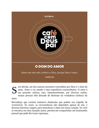 S
0 2 | M A I
O DOM DO AMOR
Quem não ama não conhece a Deus, porque Deus é amor.
1JOÃO 4.8
em dúvida, um dos maiores presentes concedidos por Deus é o dom do
amor. Amar e ser amado é uma experiência extraordinária. O amor é
um presente valioso, mas, lamentavelmente, por diversas razões,
muitas pessoas têm deixado de desfrutar da verdadeira essência do
amor.
Reconheço que existem inúmeros obstáculos que podem nos impedir de
vivenciá-lo. Às vezes, as circunstâncias não dependem apenas de nós, e
diversas barreiras surgem, para neutralizar o amor em nosso coração. Se você
se encontra em uma situação assim, permita-me compartilhar um testemunho
pessoal que pode lhe trazer esperança.
 