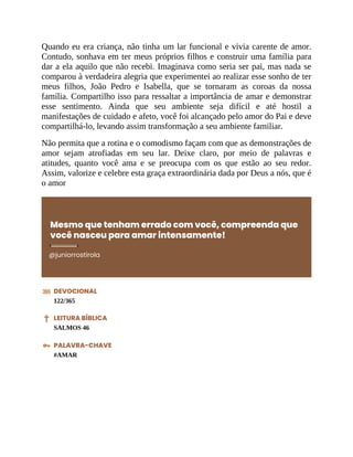 Quando eu era criança, não tinha um lar funcional e vivia carente de amor.
Contudo, sonhava em ter meus próprios filhos e construir uma família para
dar a ela aquilo que não recebi. Imaginava como seria ser pai, mas nada se
comparou à verdadeira alegria que experimentei ao realizar esse sonho de ter
meus filhos, João Pedro e Isabella, que se tornaram as coroas da nossa
família. Compartilho isso para ressaltar a importância de amar e demonstrar
esse sentimento. Ainda que seu ambiente seja difícil e até hostil a
manifestações de cuidado e afeto, você foi alcançado pelo amor do Pai e deve
compartilhá-lo, levando assim transformação a seu ambiente familiar.
Não permita que a rotina e o comodismo façam com que as demonstrações de
amor sejam atrofiadas em seu lar. Deixe claro, por meio de palavras e
atitudes, quanto você ama e se preocupa com os que estão ao seu redor.
Assim, valorize e celebre esta graça extraordinária dada por Deus a nós, que é
o amor
Mesmo que tenham errado com você, compreenda que
você nasceu para amar intensamente!
@juniorrostirola
DEVOCIONAL
122/365
LEITURA BÍBLICA
SALMOS 46
PALAVRA-CHAVE
#AMAR
 