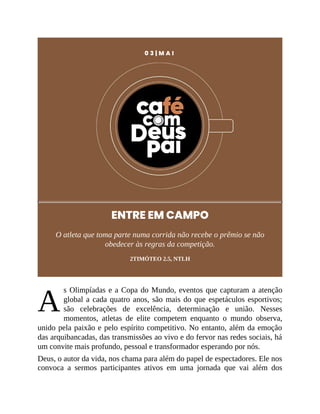A
0 3 | M A I
ENTRE EM CAMPO
O atleta que toma parte numa corrida não recebe o prêmio se não
obedecer às regras da competição.
2TIMÓTEO 2.5, NTLH
s Olimpíadas e a Copa do Mundo, eventos que capturam a atenção
global a cada quatro anos, são mais do que espetáculos esportivos;
são celebrações de excelência, determinação e união. Nesses
momentos, atletas de elite competem enquanto o mundo observa,
unido pela paixão e pelo espírito competitivo. No entanto, além da emoção
das arquibancadas, das transmissões ao vivo e do fervor nas redes sociais, há
um convite mais profundo, pessoal e transformador esperando por nós.
Deus, o autor da vida, nos chama para além do papel de espectadores. Ele nos
convoca a sermos participantes ativos em uma jornada que vai além dos
 