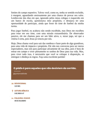 limites do campo esportivo. Talvez você, como eu, tenha se sentido excluído,
à margem, aguardando ansiosamente por uma chance de provar seu valor.
Lembro-me dos dias em que, ignorado pelos meus colegas e esquecido em
um banco de escola, questionava meu propósito, e desejava ter uma
oportunidade de participar, ainda que fosse do time de futebol da minha
turma.
Para jogar futebol, eu acabava não sendo escolhido, mas Deus me escolheu
para estar em seu time, com uma missão extraordinária. De observador
passivo, ele me chamou para ser um líder ativo, e, nesse jogo, sei que a
vitória é certa, pois Jesus já venceu por nós.
Hoje, Deus chama você para sair das sombras e fazer parte de algo grandioso,
para uma vida de impacto e propósito. Ele não nos convocou para ser meros
espectadores, mas sim para participar ativamente de sua obra, pois é hora de
entrar em campo e viver plenamente os sonhos de Deus para sua vida. Mas,
para viver tudo isso, é necessário que você se coloque à disposição, se
entregue e obedeça às regras. Faça uma excelente partida!
O pódio é para aqueles que não desistem da corrida.
@juniorrostirola
DEVOCIONAL
123/365
LEITURA BÍBLICA
SALMOS 47
PALAVRA-CHAVE
#ESCOLHIDO
 