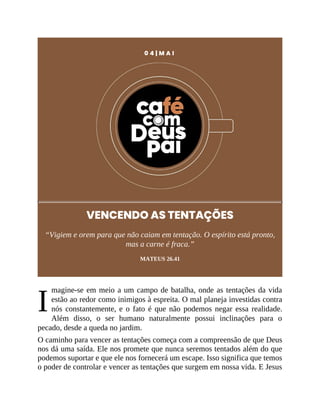 I
0 4 | M A I
VENCENDO AS TENTAÇÕES
“Vigiem e orem para que não caiam em tentação. O espírito está pronto,
mas a carne é fraca.”
MATEUS 26.41
magine-se em meio a um campo de batalha, onde as tentações da vida
estão ao redor como inimigos à espreita. O mal planeja investidas contra
nós constantemente, e o fato é que não podemos negar essa realidade.
Além disso, o ser humano naturalmente possui inclinações para o
pecado, desde a queda no jardim.
O caminho para vencer as tentações começa com a compreensão de que Deus
nos dá uma saída. Ele nos promete que nunca seremos tentados além do que
podemos suportar e que ele nos fornecerá um escape. Isso significa que temos
o poder de controlar e vencer as tentações que surgem em nossa vida. E Jesus
 