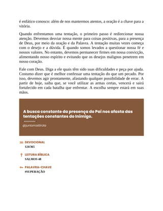 é enfático conosco: além de nos mantermos atentos, a oração é a chave para a
vitória.
Quando enfrentamos uma tentação, o primeiro passo é redirecionar nossa
atenção. Devemos desviar nossa mente para coisas positivas, para a presença
de Deus, por meio da oração e da Palavra. A tentação muitas vezes começa
com o desejo e a dúvida. É quando somos levados a questionar nossa fé e
nossos valores. No entanto, devemos permanecer firmes em nossa convicção,
alimentando nosso espírito e evitando que os desejos malignos penetrem em
nosso coração.
Fale com Deus. Diga a ele quais têm sido suas dificuldades e peça por ajuda.
Costumo dizer que é melhor confessar uma tentação do que um pecado. Por
isso, devemos agir prontamente, afastando qualquer possibilidade de errar. A
partir de hoje, saiba que, se você utilizar as armas certas, vencerá e sairá
fortalecido em cada batalha que enfrentar. A escolha sempre estará em suas
mãos.
A busca constante da presença do Pai nos afasta das
tentações constantes do Inimigo.
@juniorrostirola
DEVOCIONAL
124/365
LEITURA BÍBLICA
SALMOS 48
PALAVRA-CHAVE
#SUPERAÇÃO
 