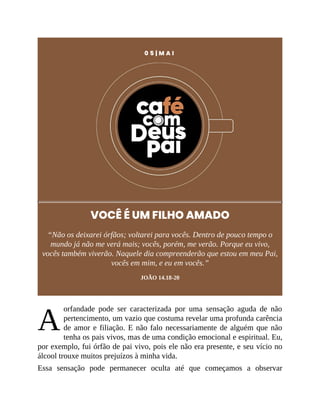 A
0 5 | M A I
VOCÊ É UM FILHO AMADO
“Não os deixarei órfãos; voltarei para vocês. Dentro de pouco tempo o
mundo já não me verá mais; vocês, porém, me verão. Porque eu vivo,
vocês também viverão. Naquele dia compreenderão que estou em meu Pai,
vocês em mim, e eu em vocês.”
JOÃO 14.18-20
orfandade pode ser caracterizada por uma sensação aguda de não
pertencimento, um vazio que costuma revelar uma profunda carência
de amor e filiação. E não falo necessariamente de alguém que não
tenha os pais vivos, mas de uma condição emocional e espiritual. Eu,
por exemplo, fui órfão de pai vivo, pois ele não era presente, e seu vício no
álcool trouxe muitos prejuízos à minha vida.
Essa sensação pode permanecer oculta até que começamos a observar
 