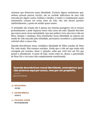 sintomas que distorcem nossa identidade. Existem alguns sentimentos que,
embora possam parecer triviais, são na verdade indicativos de uma vida
marcada por alguns vazios. Embora a timidez, o medo e a inadequação sejam
sentimentos comuns em certas fases da vida, eles não devem persistir
indefinidamente, a ponto de moldar quem somos.
A orfandade não tratada não é apenas um sintoma passageiro; ela se enraíza
profundamente e pode impactar nossa vida como um todo. Quando descobri
que estava preso nessa mentalidade, mas que poderia viver uma nova vida em
Deus, busquei a mudança. Para transformar nossa identidade ou superar um
estado de vida marcado pela orfandade, precisamos reconhecer a paternidade
celestial sobre a nossa vida.
Quando descobrimos nossa verdadeira identidade de filhos amados de Deus
Pai, tudo muda. Não estamos sozinhos. Ainda que a vida até aqui tenha sido
carregada por traumas, dores e rejeição, saiba que você tem um Pai que
jamais o abandonará. A partir de hoje, assim como eu, abrace a paternidade
de Deus Pai e viva uma vida completamente transformada.
Quando descobrimos nossa identidade, entendemos que
não estamos aqui por acaso, mas por um propósito.
@juniorrostirola
DEVOCIONAL
125/365
LEITURA BÍBLICA
ATOS 6
PALAVRA-CHAVE
#PATERNIDADE
 