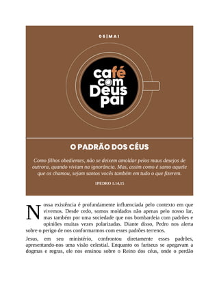 N
0 6 | M A I
O PADRÃO DOS CÉUS
Como filhos obedientes, não se deixem amoldar pelos maus desejos de
outrora, quando viviam na ignorância. Mas, assim como é santo aquele
que os chamou, sejam santos vocês também em tudo o que fizerem.
1PEDRO 1.14,15
ossa existência é profundamente influenciada pelo contexto em que
vivemos. Desde cedo, somos moldados não apenas pelo nosso lar,
mas também por uma sociedade que nos bombardeia com padrões e
opiniões muitas vezes polarizadas. Diante disso, Pedro nos alerta
sobre o perigo de nos conformarmos com esses padrões terrenos.
Jesus, em seu ministério, confrontou diretamente esses padrões,
apresentando-nos uma visão celestial. Enquanto os fariseus se apegavam a
dogmas e regras, ele nos ensinou sobre o Reino dos céus, onde o perdão
 