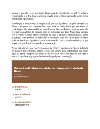 supera o pecado, e a cura, tanto física quanto emocional, prevalece sobre a
condenação e a dor. Esse contraste revela uma verdade profunda sobre nossa
identidade e propósito.
Ainda que o mundo veja e julgue você por sua aparência ou pelo que possui,
Deus o vê pelo seu coração. Por isso, não se deixe levar por opiniões ou
críticas que não visam edificar, mas destruir. Nosso objetivo aqui na terra não
é seguir os padrões do mundo, mas os celestiais, por isso Jesus deve sempre
ser o centro e nosso maior exemplo de vida e atitudes. Naturalmente, nesse
processo, você poderá ser criticado e apontado, mas não tema nem se abale,
pois, se você está agindo e vivendo de acordo com o padrão celestial, o que
importa é que Jesus está vendo o seu coração.
Neste dia, abrace a perspectiva dos céus, renove sua mente e não se submeta
ao padrão deste mundo, porque Jesus nos chama para estabelecer seu reino
aqui na terra. Amplie sua visão e abrace essa nova perspectiva, em que o
amor, o perdão e a graça estão acima de qualquer condenação.
Ou você se limita à sua visão, ou rompe com a visão de
Deus.
@juniorrostirola
DEVOCIONAL
126/365
LEITURA BÍBLICA
ATOS 7
PALAVRA-CHAVE
#PERSPECTIVA
 