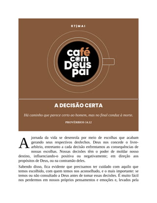 A
0 7 | M A I
A DECISÃO CERTA
Há caminho que parece certo ao homem, mas no final conduz à morte.
PROVÉRBIOS 14.12
jornada da vida se desenrola por meio de escolhas que acabam
gerando seus respectivos desfechos. Deus nos concede o livre-
arbítrio, entretanto a cada decisão enfrentamos as consequências de
nossas escolhas. Nossas decisões têm o poder de moldar nosso
destino, influenciando-o positiva ou negativamente; em direção aos
propósitos de Deus, ou na contramão deles.
Sabendo disso, fica evidente que precisamos ter cuidado com aquilo que
temos escolhido, com quem temos nos aconselhado, e o mais importante: se
temos ou não consultado a Deus antes de tomar essas decisões. É muito fácil
nos perdermos em nossos próprios pensamentos e emoções e, levados pela
 