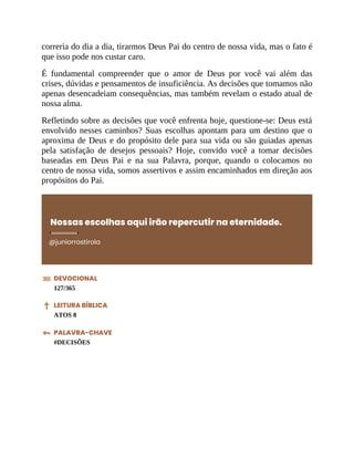 correria do dia a dia, tirarmos Deus Pai do centro de nossa vida, mas o fato é
que isso pode nos custar caro.
É fundamental compreender que o amor de Deus por você vai além das
crises, dúvidas e pensamentos de insuficiência. As decisões que tomamos não
apenas desencadeiam consequências, mas também revelam o estado atual de
nossa alma.
Refletindo sobre as decisões que você enfrenta hoje, questione-se: Deus está
envolvido nesses caminhos? Suas escolhas apontam para um destino que o
aproxima de Deus e do propósito dele para sua vida ou são guiadas apenas
pela satisfação de desejos pessoais? Hoje, convido você a tomar decisões
baseadas em Deus Pai e na sua Palavra, porque, quando o colocamos no
centro de nossa vida, somos assertivos e assim encaminhados em direção aos
propósitos do Pai.
Nossas escolhas aqui irão repercutir na eternidade.
@juniorrostirola
DEVOCIONAL
127/365
LEITURA BÍBLICA
ATOS 8
PALAVRA-CHAVE
#DECISÕES
 